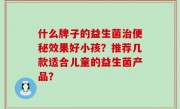什么牌子的益生菌治便秘效果好小孩？推荐几款适合儿童的益生菌产品？