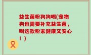 益生菌粉狗狗喝(宠物狗也需要补充益生菌，喝这款粉末健康又安心！)
