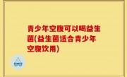 青少年空腹可以喝益生菌(益生菌适合青少年空腹饮用)