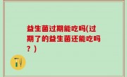 益生菌过期能吃吗(过期了的益生菌还能吃吗？)