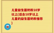 儿童益生菌奶粉10岁以上(适合10岁以上儿童的益生菌奶粉推荐)