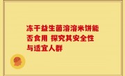 冻干益生菌溶溶米饼能否食用 探究其安全性与适宜人群