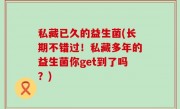 私藏已久的益生菌(长期不错过！私藏多年的益生菌你get到了吗？)
