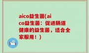 aico益生菌(aico益生菌：促进肠道健康的益生菌，适合全家服用！)