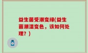 益生菌受潮变绿(益生菌潮湿变色，该如何处理？)