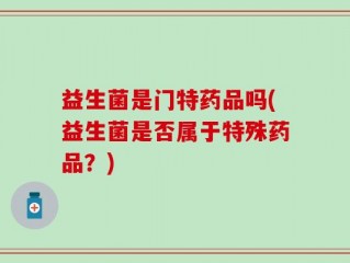 益生菌是门特药品吗(益生菌是否属于特殊药品？)