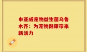 申亚威宠物益生菌乌鲁木齐：为宠物健康带来新活力