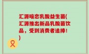 汇源暗恋乳酸益生菌(汇源推出新品乳酸菌饮品，受到消费者追捧！)