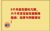 6个月益生菌吃几联_六个月宝宝益生菌服用指南：选择与剂量建议)