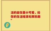 活的益生菌小可爱，给你的生活增添无限乐趣”
