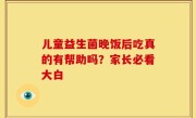 儿童益生菌晚饭后吃真的有帮助吗？家长必看大白