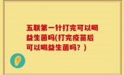 五联第一针打完可以喝益生菌吗(打完疫苗后可以喝益生菌吗？)