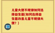 儿童大便不规律如何选择益生菌(如何选择益生菌改善儿童不规律大便？)