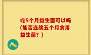 吃5个月益生菌可以吗(能否连续五个月食用益生菌？)