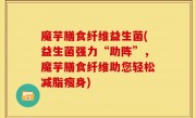 魔芋膳食纤维益生菌(益生菌强力“助阵”，魔芋膳食纤维助您轻松减脂瘦身)