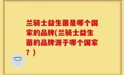 兰骑士益生菌是哪个国家的品牌(兰骑士益生菌的品牌源于哪个国家？)