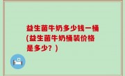 益生菌牛奶多少钱一桶(益生菌牛奶桶装价格是多少？)