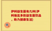 伊利益生菌有几种(伊利推出多款益生菌饮品，助力健康生活)