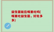 益生菌能在嘴里吃吗(嘴里吃益生菌，好处多多)