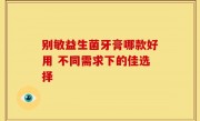 别敏益生菌牙膏哪款好用 不同需求下的佳选择