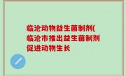 临沧动物益生菌制剂(临沧市推出益生菌制剂促进动物生长