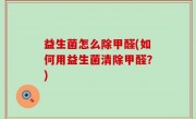 益生菌怎么除甲醛(如何用益生菌清除甲醛？)