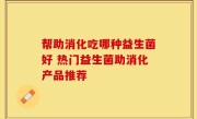 帮助消化吃哪种益生菌好 热门益生菌助消化产品推荐