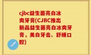 cjbc益生菌亮白冰爽牙膏(CJBC推出新品益生菌亮白冰爽牙膏，美白牙齿、舒缓口腔)