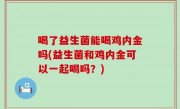 喝了益生菌能喝鸡内金吗(益生菌和鸡内金可以一起喝吗？)