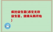 疯抢益生菌(遇见无敌益生菌，健康从肠开始)