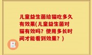 儿童益生菌给猫吃多久有效果(儿童益生菌对猫有效吗？使用多长时间才能看到效果？)