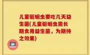 儿童驱蛔虫要吃几天益生菌(儿童驱蛔虫需长期食用益生菌，为期待之效果)