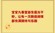宝宝九春堂益生菌冻干粉，让每一次肠道调理都充满期待与乐趣