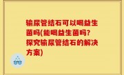 输尿管结石可以喝益生菌吗(能喝益生菌吗？探究输尿管结石的解决方案)