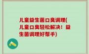 儿童益生菌口臭调理(儿童口臭轻松解决！益生菌调理好帮手)