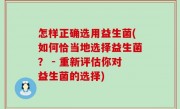 怎样正确选用益生菌(如何恰当地选择益生菌？ - 重新评估你对益生菌的选择)