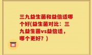 三九益生菌和益倍适哪个好(益生菌对比：三九益生菌vs益倍适，哪个更好？)