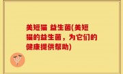 美短猫 益生菌(美短猫的益生菌，为它们的健康提供帮助)