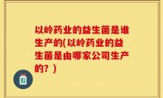 以岭药业的益生菌是谁生产的(以岭药业的益生菌是由哪家公司生产的？)