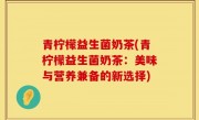 青柠檬益生菌奶茶(青柠檬益生菌奶茶：美味与营养兼备的新选择)