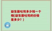 益生菌吐司多少钱一个相(益生菌吐司的价格是多少？)