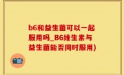 b6和益生菌可以一起服用吗_B6维生素与益生菌能否同时服用)