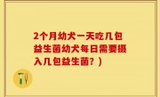 2个月幼犬一天吃几包益生菌幼犬每日需要摄入几包益生菌？)