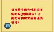 兽用益生菌会过期吗还能吃吗(兽医建议：过期的宠物益生菌需谨慎使用)