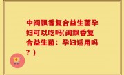 中闽飘香复合益生菌孕妇可以吃吗(闽飘香复合益生菌：孕妇适用吗？)