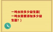 一吨水放多少益生菌(一吨水需要添加多少益生菌？)