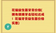 花猫益生菌牙膏价格(拥有健康牙齿轻松达成！花猫牙膏益生菌价格实惠)