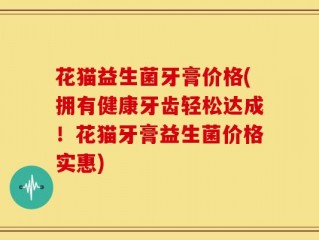 花猫益生菌牙膏价格(拥有健康牙齿轻松达成！花猫牙膏益生菌价格实惠)