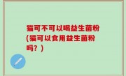 猫可不可以喝益生菌粉(猫可以食用益生菌粉吗？)