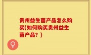 贵州益生菌产品怎么购买(如何购买贵州益生菌产品？)